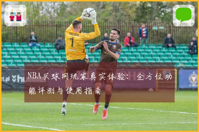 NBA买球网玩家真实体验：全方位功能评测与使用指南