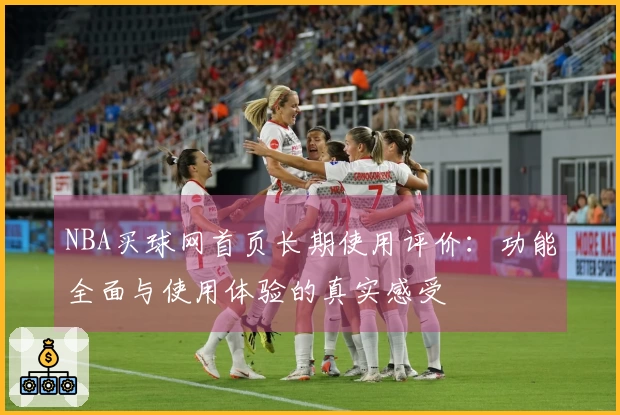 NBA买球网首页长期使用评价:功能全面与使用体验的真实感受