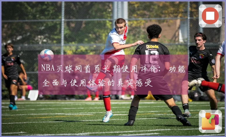 NBA买球网首页长期使用评价：功能全面与使用体验的真实感受