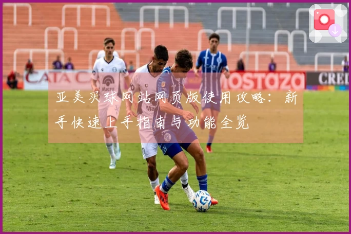 亚美买球网站网页版使用攻略：新手快速上手指南与功能全览